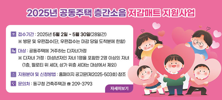 2025년 공동주택 층간소음 저감매트 지원사업
ㆍ접수기간 : 2025년 5월 2일 ~ 5월 30일(28일간)
※ 방문 및 우편접수(단, 우편접수는 마감 당일 도착분에 한함)
ㆍ대상 : 공동주택에 거주하는 다자녀가정
※ 다자녀 가정 : 미성년자인 자녀 1명을 포함한 2명 이상의 자녀
(1층, 필로티 위 세대, 상가 위층 세대는 대상에서 제외)
ㆍ지원분야 및 신청방법 : 홈페이지 공고문(제2025-503호) 참조
ㆍ문의처 : 동구청 건축주택과 ☎ 209-3793
자세히보기
