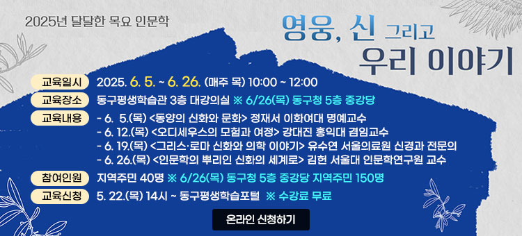2025년 달달한 목요 인문학
영웅, 신 그리고 우리 이야기
ㆍ교육일시 : 2025. 6. 5. ~ 6. 26. (매주 목) 10:00 ~ 12:00
ㆍ교육장소 : 동구평생학습관 3층 대강의실 ※ 6/26(목) 동구청 5층 중강당
ㆍ교육내용 
- 6.  5.(목) 동양의 신화와 문화 - 정재서 이화여대 명예교수
- 6. 12.(목) 오디세우스의 모험과 여정- 강대진 홍익대 겸임교수 
- 6. 19.(목) 그리스·로마 신화와 의학 이야기 - 유수연 서울의료원 신경과 전문의
- 6. 26.(목) 인문학의 뿌리인 신화의 세계로- 김헌 서울대 인문학연구원 교수
ㆍ참여인원 : 지역주민 40명 ※ 6/26(목) 동구청 5층 중강당 지역주민 150명 
ㆍ교육신청 : 5. 22.(목) 14시 ~ 동구평생학습포털 ※ 수강료 무료