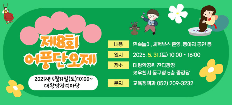 2025년 제8회 어풍단오제 개최
ㆍ내용 : 민속놀이, 체험부스 운영, 동아리 공연 등
ㆍ일시 : 2025. 5. 31.(토) 10:00 ~ 16:00
ㆍ장소 : 대왕암공원 잔디광장 ※ 우천시 동구청 5층 중강당 
ㆍ문의 : 교육정책과 052) 209-3232