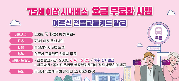 75세 이상 시내버스 요금 무료화 안내
ㆍ시행시기 : 2025. 7. 1.(화) 첫 차부터~
ㆍ대상 : 75세 이상 울산시민
ㆍ내용 : 울산광역시 전체노선
ㆍ방법 : 어르신 교통카드 사용시 무료
ㆍ교통카드발급
- 집중발급기간 : 2025. 6. 9. ~ 6. 20. / 이후 상시발급
- 발급방법 : 주소지 읍면동 행정복지센터에 직접 방문하여 발급
ㆍ문의 : 울산시 120 해울이 콜센터 (☎ 052-120)
 
