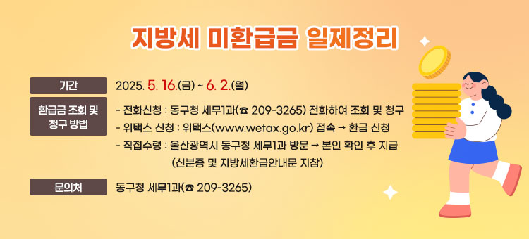 지방세 미환급금 일제정리
ㆍ기간 : 2025. 5. 16.(금) ~ 6. 2.(월)   
ㆍ환급금 조회 및 청구 방법
- 전화신청 : 동구청 세무1과(☎209-3265) 전화하여 조회 및 청구
- 위택스 신청 : 위택스(www.wetax.go.kr) 접속 → 환급 신청
- 직접수령 : 울산광역시 동구청 세무1과 방문 → 본인 확인 후 지급
(신분증 및 지방세환급안내문 지참)
ㆍ문의처 : 동구청 세무1과(☎ 209-3265)