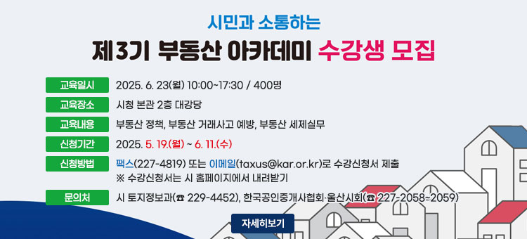 시민과 소통하는 제3기 부동산 아카데미 수강생 모집
ㆍ교육일시 : 2025. 6. 23(월) 10:00~17:30 / 400명
ㆍ교육장소 : 시청 본관 2층 대강당
ㆍ교육내용 : 부동산 정책, 부동산 거래사고 예방, 부동산 세제실무
ㆍ신청기간 : 2025. 5. 19.(월) ~ 6. 11.(수)
ㆍ신청방법 : 팩스(227-4819) 또는 이메일(taxus@kar.or.kr)로 수강신청서 제출
※ 수강신청서는 시 홈페이지에서 내려받기
ㆍ문의처 : 시 토지정보과(☎ 229-4452), 한국공인중개사협회 울산시회(☎ 227-2058~2059)
자세히보기