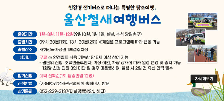 친환경 전기버스로 떠나는 특별한 탐조여행,
울산철새 여행버스
ㆍ운영기간 : 1월~8월, 11월~12월(9월10월, 1월 1일, 설날, 추석 당일휴무)
ㆍ출발시간 : 09시 30분(1회), 13시 30분(2회) ※계절별 프로그램에 따라 변동 가능
ㆍ출발장소 : 태화강국가정원 1부설주차장
ㆍ참가비 : 무료 ※ 안전벨트 착용 가능한 만 5세 이상 참여 가능
- 월단위 신청, 조류인플루엔자, 기상 여건, 차량 상태에 따라 일정 변경 및 중지 가능
- 1회당 신청 인원 3인 미만 일 경우 미운행하며, 불참 시 2일 전 유선 연락 필수
ㆍ참가신청 : 예약 선착순(1회 탑승인원 12명)
ㆍ신청방법 : (사)태화강생태관광협의회 홈페이지 방문
ㆍ참가문의 : 052-229-3137(태화강탐방안내센터)
자세히보기
 