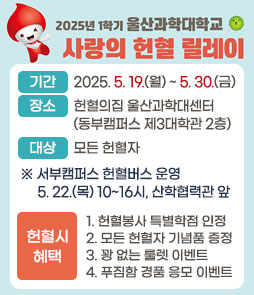 2025년 1학기 울산과학대학교 사랑의 헌혈 릴레이
ㆍ기간 : 2025. 05. 19.(월) ~ 05. 30.(금)
ㆍ장소 : 헌혈의집 울산과학대센터(동부캠퍼스 제3대학관 2층)
ㆍ대상 : 모든 헌혈자
※ 서부캠퍼스 헌혈버스 운영 5. 22.(목) 10~16시, 산학협력관 앞
ㆍ헌혈시 혜택
 1. 헌혈봉사 특별학점 인정
 2. 모든 헌혈자 기념품 증정
 3. 꽝 없는 룰렛 이벤트
 4. 푸짐함 경품 응모 이벤트