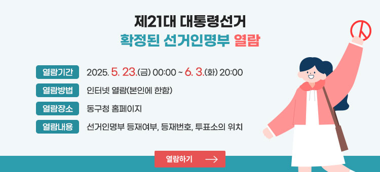 제21대 대통령선거 확정된 선거인명부 열람
ㆍ열람기간 : 2025. 5. 23.(금) 00:00 ~ 6. 3.(화) 20:00
ㆍ열람방법 : 인터넷 열람(본인에 한함)
ㆍ열람장소 : 동구청 홈페이지
ㆍ열람내용 : 선거인명부 등재여부, 등재번호, 투표소의 위치
열람하기