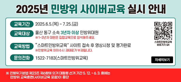 2025년 민방위 사이버교육 실시 안내
ㆍ교육기간 : 2025.6.5.(목)~ 7.25.(금)
ㆍ교육대상 : 울산 동구 소속 3년차 이상 민방위대원
※1~2년차 대원은 집합교육으로 참석해주세요.
ㆍ교육방법 :"스마트민방위교육" 사이트 접속 후 영상시청 및 평가완료
※민방위교육 미이수시 과태료가 부과됩니다.
ㆍ문의전화 : 1522-7183(스마트민방위교육)
※ 민방위기본법 제23조 제6항에 의거 대통령 선거 기간 5.12. ~ 6.3. 중에는 민방위 교육훈련(사이버교육 포함)이 중단
QR코드 스마트민방위교육 바로가기 https://www.cdec.kr
자세히보기