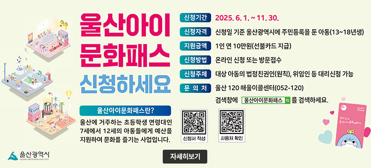 울산아이문화패스 신청하세요
울산아이문화패스란?
울산에 거주하는 초등학생 연령대인 7세에서 12세의 아동들에게 예산을 지원하여 문화를 즐기는 사업입니다.
ㆍ신청기간 : 2025. 6. 1.~11.30.
ㆍ신청자격 : 신청일 기준 울산광역시에 주민등록을 둔 아동(13~18년생)
ㆍ지원금액 : 1인 연10만원(선불카드 지급)
ㆍ신청방법 : 온라인 신청 또는 방문접수
ㆍ신청주체 : 대상 아동의 법정친권인(원칙), 위임인 등 대리신청 가능
ㆍ문의처 : 울산 120 해울이센터(052-120)
검색창에 울산아이문화패스를 검색하세요
QR코드 신청서 작성 바로가기 https://munhwa.ulsan.go.kr/i-culture/
QR코드 사용처 확인 바로가기 https://munhwa.ulsan.go.kr/i-culture/
울산광역시
자세히보기