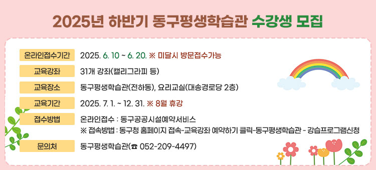  2025년 하반기 동구평생학습관 수강생 모집
ㆍ온라인접수기간 : 2025. 6. 10 ~ 6. 20. ※ 미달시 방문접수가능
ㆍ교육강좌 : 31개 강좌(캘리그라피 등)
ㆍ교육장소 : 동구평생학습관(전하동), 요리교실(대송경로당 2층)
ㆍ교육기간 : 2025. 7. 1. ~ 12. 31.   ※ 8월 휴강
ㆍ접수방법
 - 온라인접수: 동구공공시설예약서비스
※접속방법: 동구청 홈페이지 접속-교육강좌 예약하기 클릭-동구평생학습관 - 강습프로그램신청
ㆍ문의처 : 동구평생학습관(☎ 052-209-4497)
자세히보기