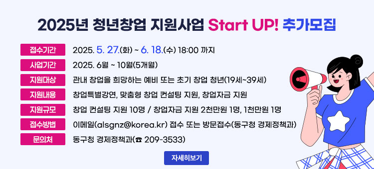 2025년 청년창업 지원사업 Start UP! 추가모집
ㆍ접수기간 : 2025. 5. 27.(화) ~ 6. 18.(수) 18:00 까지
ㆍ사업기간 : 2025. 6월 ~ 10월(5개월)
ㆍ지원대상 : 관내 창업을 희망하는 예비 또는 초기 창업 청년(19세~39세)
ㆍ지원내용 : 창업특별강연, 맞춤형 창업 컨설팅 지원, 창업자금 지원
ㆍ지원규모 : 창업 컨설팅 지원 10명 / 창업자금 지원 2천만원 1명, 1천만원 1명
ㆍ접수방법 : 이메일(alsgnz@korea.kr) 접수 또는 방문접수(동구청 경제정책과)
ㆍ문의처 : 동구청 경제정책과(☎ 209-3533)
자세히보기