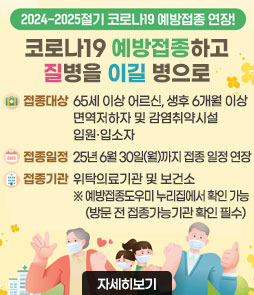 2024-2025절기 코로나 19 예방접종 연장!
코로나19 예방접종하고
질병을 이길병으로
ㆍ접종대상: 65세 이상 어르신, 생후 6개월 이상 면역저하자 및 감염취약시설 입원·입소자
ㆍ접종일정: 25년 6월 30일(월)까지 접종 일정 연장
ㆍ접종기간: 위탁의료기관 및 보건소
※ 예방접종도우미 누리집에서 확인 가능 (방문 전 접종가능기관 확인 필수)
자세히보기