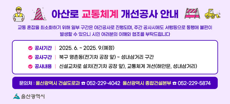 아산로 교통체계 개선공사 안내
교통 혼잡을 최소화하기 위해 일부 구간은 야간공사로 진행되며, 주간 공사시에도 서행등으로 통행에 불편이 발생할 수 있으니 시민 여러분의 이해와 협조를 부탁드립니다
ㆍ공사기간 : 2025. 6. ~ 2025. 9.(예정)
ㆍ공사구간 : 북구 명촌동(전기차 공장 앞) ~ 성내삼거리 구간
ㆍ공사내용 : 신설교차로 설치(전기차 공장 앞), 교통체계 개선(해안문, 성내삼거리)
ㆍ문의처 : 울산광역시 건설도로과 ☎ 052-229-4042 울산광역시 종합건설본부 ☎ 052-229-5874
자세히보기