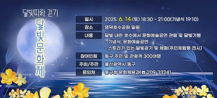 달빛따라 걷기
달빛문화제
ㆍ일시: 2025. 6. 14.(토) 18:30 ~ 21:00(기념식 19:10)
ㆍ장소: 명덕호수공원 일원
ㆍ내용: 달빛 내린 호수에서 문화예술공연 관람 및 달빛기행
- 기념식, 문화예술공연
- 스토리가 있는 달빛걷기 및 체험(주민체험형 전시)
ㆍ참여인원: 동구 주민 및 관광객 300여명
ㆍ주최/주관: 울산광역시 동구
ㆍ문의처: 동구청 문화체육과(☎ 209-3324) 
