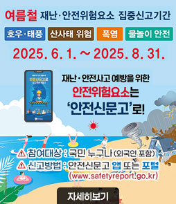 여름철 재난·안전위험요소 집중신고기간
호우·태풍, 산사태 위험, 폭염, 물놀이 안전
2025. 6. 1. ~ 2025. 8. 31.
재난·안전사고 예방을 위한
안전위험요소는
안전신문고로!
ㆍ참여대상 : 국민 누구나(외국인 포함)
ㆍ신고방법 : 안전신문고 앱 또는 포털(www.safetyreport.go.kr)
자세히보기