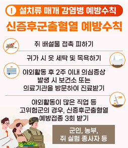 설치류 매개 감염병 예방수칙
신증후군출혈열 예방수칙
ㆍ쥐 배설물 접촉 피하기
ㆍ귀가 시 옷 세탁 및 목욕하기
ㆍ야외활동 후 2주 이내 의심증상 발생 시
보건소 또는 의료기관을 방문하여 진료받기
ㆍ야외활동이 많은 직업 등 고위험군의 경우,
신증후군출혈열 예방접종 3회 받기
- 군인, 농부, 쥐 실험 종사자 등