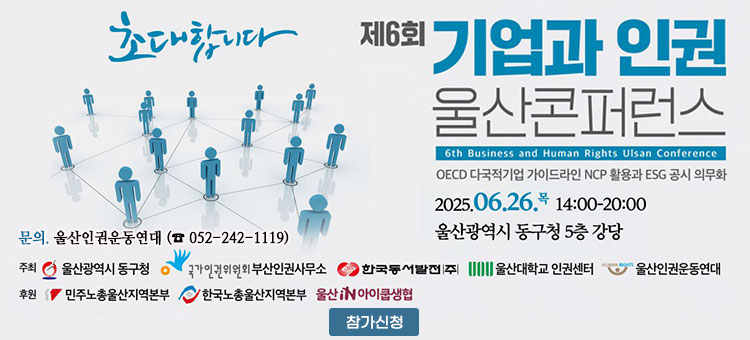 초대합니다
제6회 기업과 인권 울산콘퍼런스
6th Business and Human Rights Ulsan Conference
OECD 다국적기업 가이드라인 NCP 활용과 ESG 공시 의무화
2025. 6. 26.목 14:00-20:00
울산광역시 동구청 5층 강당
문의.울산인권운동연대 (☎ 052-242-1119)
ㆍ주최 : 울산광역시 동구청, 국가인권위원회 부산인권사무소, 한국동서발전|주|, 울산대학교 인권센터, 울산인권운동연대
ㆍ후원 : 민주노총울산지역본부, 한국노총울산지역본부, 울산IN아이쿱생협
참가신청