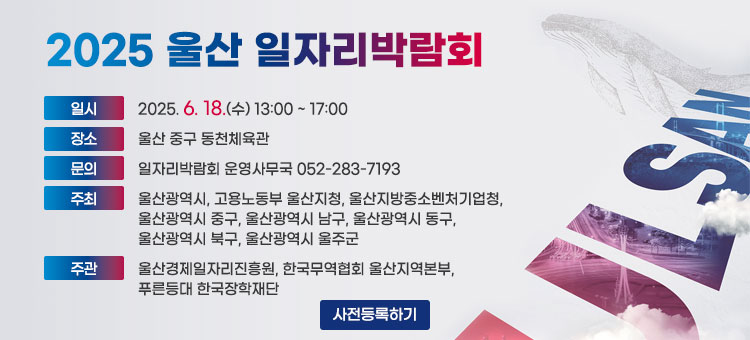 2025 울산 일자리 박람회
ㆍ일시 : 2025. 6. 18.(수) 13:00 ~ 17:00
ㆍ장소 : 울산 중구 동천체육관
ㆍ문의 : 일자리박람회 운영사무국 052-283-7193
ㆍ주최 : 울산광역시, 고용노동부 울산지청, 울산지방중소벤처기업청, 울산광역시 중구, 울산광역시 남구, 울산광역시 동구, 울산광역시 북구, 울산광역시 울주군
ㆍ주관 : 울산경제일자리진흥원, 한국무역협회 울산지역본부, 푸른등대 한국장학재단
사전등록하기