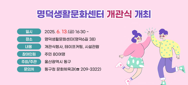 명덕생활문화센터 개관식 개최
ㆍ일시 : 2025. 6. 13.(금) 16:30 ~
ㆍ장소 : 명덕생활문화센터(명덕6길 38)
ㆍ내용 : 개관식행사, 테이프커팅, 시설관람 
ㆍ참여인원 : 주민 80여명
ㆍ주최/주관 : 울산광역시 동구
ㆍ문의처 : 동구청 문화체육과(☎ 209-3322) 