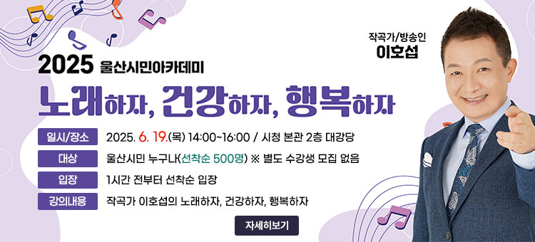2025년 울산시민아카데미
노래하자, 건강하자, 행복하자
ㆍ일시/장소 : 2025. 6. 19.(목) 14:00~16:00 / 시청 본관 2층 대강당
ㆍ대상 : 울산시민 누구나(선착순 500명) ※ 별도 수강생 모집 없음
ㆍ입장 : 1시간 전부터 선착순 입장 
ㆍ강의내용 : 작곡가 이호섭의 노래하자, 건강하자, 행복하자
작곡가/방송인 이호섭
자세히보기