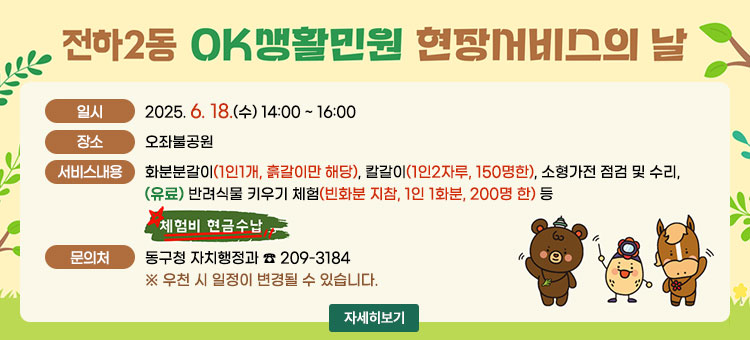 전하2동 OK생활민원 현장서비스의 날
ㆍ일시 : 2025. 6. 18.(수) 14:00 ~ 16:00
ㆍ장소 : 오좌불공원
ㆍ서비스내용: 화분분갈이(1인1개, 흙갈이만 해당), 칼갈이(1인2자루, 150명한), 소형가전 점검 및 수리,
(유료) 반려식물 키우기 체험(빈화분 지참, 1인 1화분, 200명 한) 등
체험비 현금수납
ㆍ문의처 : 동구청 자치행정과☎ 209-3184
※우천 시 일정이 변경될 수 있습니다.
자세히보기