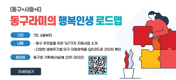 (동구+사람+E)
동구라미의 행복인생 로드맵
ㆍ기간 : '25. 6월부터
ㆍ내용
- 동구 주민들을 위한 167가지 지원사업 소개
- 다양한 생애주기별 인구 지원정책을 QR코드로 간단히 확인
ㆍ문의처 : 동구청 기획예산실(☎ 209-3033)
QR코드 생애주기 인구정책 바로가기 https://www.donggu.ulsan.kr/donggu/contents/contents.do?mId=7101000
자세히보기