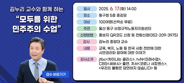 김누리교수와 함께 하는 모두를 위한 민주주의 수업
ㆍ일시 : 2025. 6. 17.(화) 14:00
ㆍ장소 : 동구청 5층 중강당 
ㆍ대상 : 100여명(선착순 무료)
ㆍ주관 : 울산 동구 비정규직노동자지원센터 
ㆍ신청방법 : 홍보지 QR코드 신청 및 전화신청(052-209-3975)
ㆍ강사 : 김누리 중앙대 교수 
ㆍ내용 : 교육, 복지, 노동 등 한국 사회 전반에 대한 시민권리와 참여에 대한 이야기
ㆍ강사소개 : jtbc<차이나는 클라스>, tvN<미래수업>, CBS<세바시> 출연. 저서<코로나 사피엔스>, <우리의 불행은 당연하지 않습니다> 등 
접수 바로가기