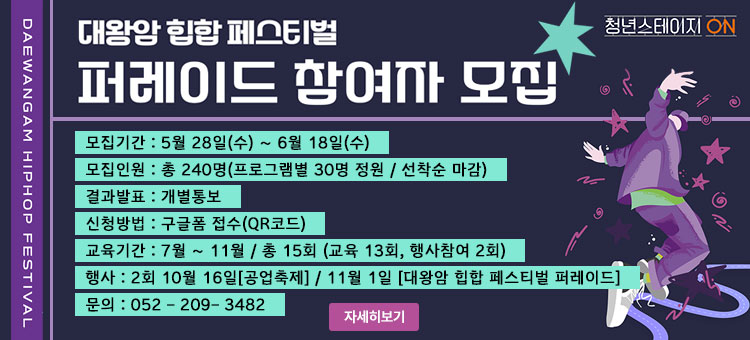 대왕암 힙합 페스티벌
퍼레이드 참여자 모집
ㆍ모집기간 : 5월 28일(수) ~ 6월 18일(수)
ㆍ모집인원 : 총 240명(프로그램별 30명 정원 / 선착순 마감)
ㆍ결과발표 : 개별통보
ㆍ신청방법 : 구글폼 접수(QR코드)
ㆍ교육기간 : 7월 ~ 11월 / 총 15회 (교육 13회, 행사참여 2회)
ㆍ행사 : 2회 10월 16일[공업축제] / 11월 1일 [대왕암 힙합 페스티벌 퍼레이드]
ㆍ문의 : 052 - 209- 3482
울산광역시동구 청년스테이지ON
자세히보기