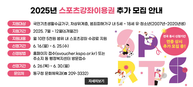 2025년 스포츠강좌이용권 추가 모집 안내
ㆍ지원대상 : 국민기초생활수급가구, 차상위계층, 범죄피해가구 내 5세 ~ 18세 유·청소년(2007년~2020년생)
ㆍ지원기간 : 2025. 7월 ~ 12월(6개월간)
ㆍ지원내용 : 월 10만 5천원 범위 내 스포츠강좌 수강료 지원
ㆍ신청기간 : 6. 16.(월) ~ 6. 25.(수)
ㆍ신청방법 : 홈페이지 접수(svoucher.kspo.or.kr) 또는 주소지 동 행정복지센터 방문접수
ㆍ선정기간 : 6. 26.(목) ~ 6. 30.(월)
ㆍ문의처 : 동구청 문화체육과(☎ 209-3332)
전국 동시 신청기간
연중 상시 추가 모집 중!
자세히보기