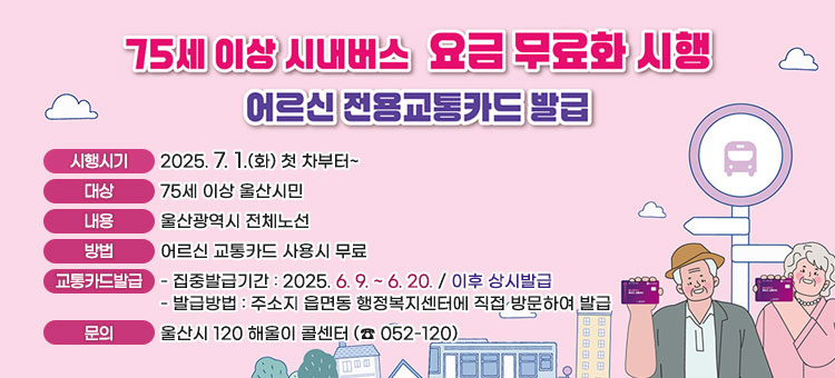75세 이상 시내버스 요금 무료화 안내
어르신 전용교통카드 발급
ㆍ시행시기 : 2025. 7. 1.(화) 첫 차부터~
ㆍ대상 : 75세 이상 울산시민
ㆍ내용 : 울산광역시 전체노선
ㆍ방법 : 어르신 교통카드 사용시 무료
ㆍ교통카드발급
- 집중발급기간 : 2025. 6. 9. ~ 6. 20. / 이후 상시발급
- 발급방법 : 주소지 읍면동 행정복지센터에 직접 방문하여 발급
ㆍ문의 : 울산시 120 해울이 콜센터 (☎ 052-120)