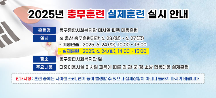 2025년 충무훈련 실제훈련 실시 안내
ㆍ훈련명 : 동구종합사회복지관 미사일 피폭 대응훈련
ㆍ일시
※ 울산 충무훈련기간: 6. 23.(월) ~ 6. 27.(금) 
- 예행연습: 2025. 6. 24.(화), 10:00 ~ 13:00
- 실제훈련: 2025. 6. 24.(화), 14:00 ~ 15:00 
ㆍ장소 : 동구종합사회복지관 앞
ㆍ주요내용 : 다중이용시설 미사일 피폭에 따른 민·관·군·경·소방 합동대응 실제훈련 
ㆍ안내사항 : 훈련 중에는 사이렌 소리, 연기 등이 발생할 수 있으나 실제상황이 아니니 놀라지 마시기 바랍니다.