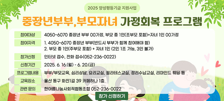 2025 양성평등기금 지원사업
중장년부부, 부모자녀 가정회복 프로그램
ㆍ참여대상 : 4050~6070 중장년 부부 00가정, 부모 중 1인(조부모 포함)+자녀 1인 00가정
ㆍ참여자격 :
1. 4050~6070 중장년 부부(반드시 부부가 함께 참여해야 함)
2. 부모 중 1인(주부모 포함) + 자녀 1인 (2인 1조 가능, 3인 불가)
ㆍ참가신청 : 인터넷 접수, 전화 접수(052-236-0022)
ㆍ신청기간 : 2025. 6. 16.(월) - 6. 20.(금)
ㆍ프로그램내용
- 교육 : 신청자 누구나 참여 가능
- 체험 : 교육 참여자 중 선발하여 참여 가능
- 내용 : 부부/부모교육, 심리상담, 요리교실, 필라테스교실, 정리수납교실, 리마인드 웨딩 등
ㆍ교육장소 : 울산 동구 화진1길 39 카페하나 1층
ㆍ관련 문의 : 한아름나눔사회적협동조합 052-236-0022
울산광역시 동구 한아름나눔 사회적협동조합
참가 신청하기