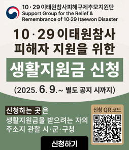 10·29 이태원참사피해구제추모지원단
Support Group for the Relief & Remembrance of 12-19 ltawon Disater
10·29 이태원참사 피해자 지원을 위한
생활지원금 신청
(2025. 6. 9. ~ 별도 공지 시까지)
신청하는 곳은 생활지원금을 받으려는 자의 주소지 관할 시·군·구청 
QR코드 생활지원금 신청 바로가기 https://www.mois.go.kr/frt/sub/a06/b13/ItaewonLEapply/screen.do
신청하기