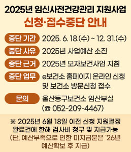 2025년 임신사전건강관리 지원사업<br />
신청·접수중단 안내<br />
ㆍ중단 기간 : 2025. 6. 18.(수) ~ 2025. 12. 31.(수)<br />
ㆍ중단 사유 : 2025년 사업예산 소진<br />
ㆍ중단 근거 : 2025년 모자보건사업 지침<br />
ㆍ중단 업무 : e보건소 홈페이지 온라인 신청 및 보건소 방문신청 접수<br />
ㆍ문의 : 울산동구보건소 임산부실(☎ 052-209-4467)<br />
※ 2025년 6월 18일 이전 신청 지원결정 완료건에 한해 검사비 청구 및 지급가능<br />
(단, 예산부족으로 인한 미지급분은 '26년 예산확보 후 지급)