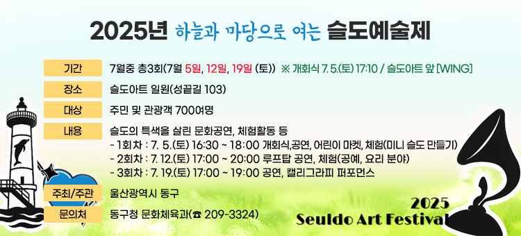 2025년 하늘과 마당으로 여는 슬도예술제
ㆍ기간 : 7월중 총3회(7월 5일, 12일, 19일 (토))
※ 개회식 7. 5.(토) 17:10 / 슬도아트 앞 [WING]
ㆍ장소 : 슬도아트 일원(성끝길 103)
ㆍ대상 : 주민 및 관광객 700여명
ㆍ내용 : 슬도의 특색을 살린 문화공연, 체험활동 등
- 1회차 : 7. 5.(토) 16:30 ~ 18:00  개회식,공연, 어린이 마켓, 체험(미니 슬도 만들기)
- 2회차 : 7. 12.(토) 17:00 ~ 20:00 루프탑 공연, 체험(공예, 요리 분야)
- 3회차 : 7. 19.(토) 17:00 ~ 19:00 공연, 캘리그라피 퍼포먼스
ㆍ주최/주관 : 울산광역시 동구
ㆍ문의처 : 동구청 문화체육과(☎ 209-3324) 
2025 Seuldo Art Festival