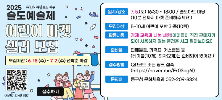 2025 하늘과 마당으로 여는 슬도 예술제
어린이 마켓 셀러 모집
모집기간 : 6. 18.(수) ~ 7. 2.(수) 선착순 마감
ㆍ일시/장소 : 7. 5.(토) 16:30 ~ 18:00 / 슬도아트 마당 (10분 전까지 마켓 준비해주세요!)
ㆍ모집대상 : 5~10세 어린이 포함 가족(10팀)
ㆍ활동내용 : 경제 교육과 나눔 체험 (아이들이 직접 판매자가 되어 사용하지 않는 물건을 사고 팔아보아요!)
ㆍ준비물 : 판매물품, 가격표, 거스름돈 등 (테이블(10개), 의자(2개)는 준비되어 있어요!)
ㆍ접수방법 : QR코드 또는 링크 접속(https://naver.me/Fr03eg6l)
ㆍ문의처 : 동구청 문화체육과 052-209-3324
QR코드 어린이 마켓 참여 바로가기 https://naver.me/Fr03eg6l
접수하기
