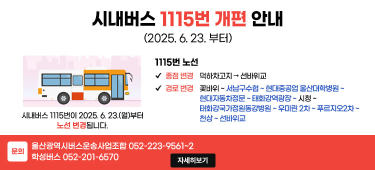 시내버스 1115번 개편 안내
(2025. 6. 23. 부터)
시내버스 1115번이 2025. 6.23.(월)부터 노선 변경됩니다.
1115번 노선
ㆍ종점 변경: 덕하차고지 → 선바위교
ㆍ경로 변경: 꽃바위~서남구수협~현대중공업 울산대학병원 ~ 현대자동차정문 ~ 태화강역광장 ~ 시청 ~ 태화강국가정원동강병원 ~ 우미린 2차 ~ 푸르지오2차 ~ 천상 ~ 선바위교
ㆍ문의 : 울산광역시버스운송사업조합 052-223-9561~2 학성버스 052-201-6570
자세히보기
