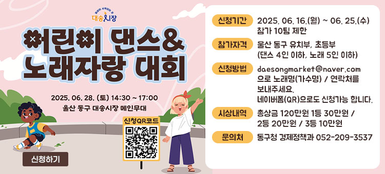 일상이 시작되는 곳 대송 시장
어린이 댄스 & 노래자랑 대회
2025. 6. 28.(토) 14:30~ 17:00 울산 동구 대송시장 메인무대
ㆍ신청기간 : 2025. 06. 16.(월) ~ 06. 25.(수) / 참가 10팀 제한
ㆍ참가자격 : 울산 동구 유치부, 초등부(댄스 4인 이하, 노래 5인 이하)
ㆍ신청방법 : daesongmarket@naver.com으로 노래명(가수명) / 연락처를 보내주세요.
네이버폼(QR)으로도 신청가능 합니다.
ㆍ시상내역 : 총상금 120만원 1등 30만원 / 2등 20만원 / 3등 10만원
ㆍ문의처 : 동구청 경제정책과 052-209-3537
QR코드 신청하기 바로가기 https://m.site.naver.com/1KoRW
신청하기