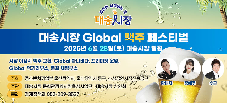 일상이 시작되는 곳 대송시장
대송시장 Global 맥주 페스티벌
2025년 6월 28일(토) 대송시장 일원
시장 이용시 맥주 교환, Global 아나바다, 프리마켓 운영, Global 먹거리부스, 문화 체험부스
ㆍ주최 : 중소벤처기업부 울산광역시 울산광역시 동구 소상공인시장진흥공단
ㆍ주관 : 대송시장 문화관광형시장육성사업단 | 대송시장 상인회
ㆍ문의 : 경제정책과 052-209-3537
황태자, 장예주, 수근