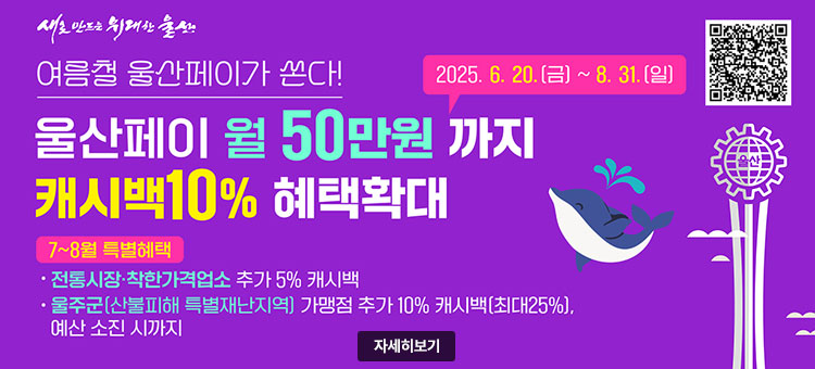 새로 만드는 위대한 울산
여름철 울산페이가 쏜다!
2025. 6. 20.(금) ~ 8. 31.(일)
울산페이 월 50만원까지
캐시백 10% 혜택확대
ㆍ7~8월 특별혜택
- 전통시장·착한가격업소 추가 5% 캐시백
- 울주군(산불피해 특별재난지역) 가맹점 추가 10% 캐시백(최대25%), 예산 소진 시 까지
QR코드 울산페이 앱설치 바로가기 https://play.google.com/store/apps/details?id=gov.ulsan.uspay
자세히보기