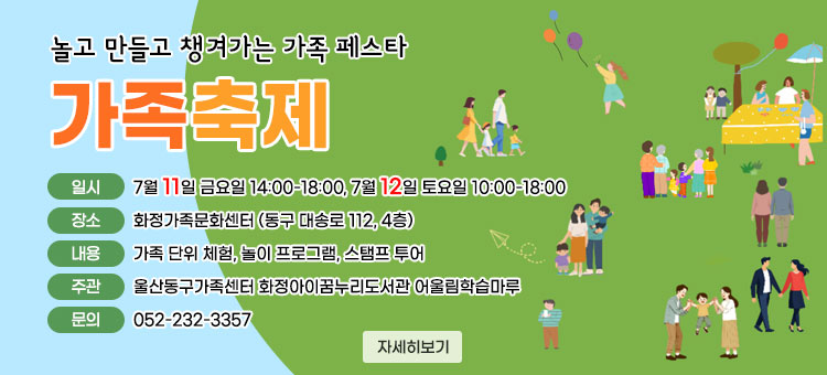 놀고 만들고 챙겨가는 가족 페스타 
가족축제
ㆍ일시 : 7월 11일 금요일 14:00-18:00, 7월 12일 토요일 10:00-18:00
ㆍ장소 : 화정가족문화센터 (동구 대송로 112, 4층)
ㆍ내용 : 가족 단위 체험, 놀이 프로그램, 스탬프 투어
ㆍ주관 : 울산동구가족센터 화정아이꿈누리도서관 어울림학습마루
ㆍ문의 : 052-232-3357
자세히보기