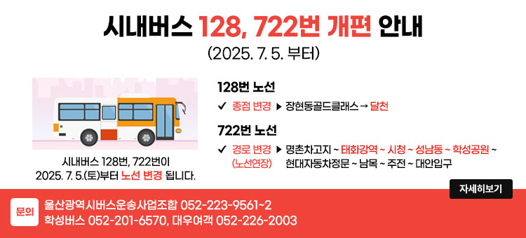 울산 시내버스 128, 722번 개편 안내
(2025. 7. 5.부터)
시내버스 128번, 722번이 2025. 7. 5.(토)부터 노선 변경 됩니다.
ㆍ128번 노선
- 종점 변경 : 장현동골드클래스 → 달천
ㆍ722번 노선
- 경로변경(노선연장) : 명촌차고지 ~ 태화강역 ~ 시청 ~ 성남동 ~ 학성공원 ~ 현대자동차정문 ~ 남목 ~ 주전 ~ 대안입구
ㆍ문의 : 울산광역시버스운송사업조합 052-223-9561~2, 학성버스 052-201-6570, 대우여객 052-226-2003
자세히보기