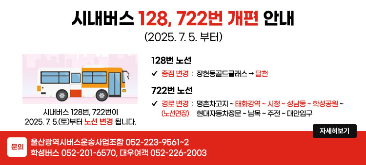 울산 시내버스 128, 722번 개편 안내
(2025. 7. 5.부터)
시내버스 128번, 722번이 2025. 7. 5.(토)부터 노선 변경 됩니다.
ㆍ128번 노선
- 종점 변경 : 장현동골드클래스 → 달천
ㆍ722번 노선
- 경로변경(노선연장) : 명촌차고지 ~ 태화강역 ~ 시청 ~ 성남동 ~ 학성공원 ~ 현대자동차정문 ~ 남목 ~ 주전 ~ 대안입구
ㆍ문의 : 울산광역시버스운송사업조합 052-223-9561~2
학성버스 052-201-6570, 대우여객 052-226-2003
자세히보기