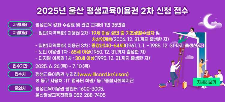 2025년 울산 평생교육이용권 2차 신청 접수
ㆍ지원내용 : 평생교육 강좌 수강료 및 관련 교재비 1인 35만원
ㆍ지원대상
- 일반(지역특화) 이용권 2차 : 19세 이상 성인 중 기초생활수급자 및 차상위계층(2006. 12. 31.까지 출생한 자) 
- 일반(지역특화) 이용권 3차 : 중장년(40~64세)(1961. 1. 1. ~ 1985. 12. 31.까지 출생한 자)
- 노인 이용권 1차 : 65세 이상(1960. 12. 31.까지 출생한 자)
- 디지털 이용권 1차 : 30세 이상(1995. 12. 31.까지 출생한 자)
ㆍ접수기간 : 2025. 6. 26.(목) ~ 7. 10.(목) 
ㆍ접수처 : 평생교육이용권 누리집(www.lllcard.kr/ulsan)
※ 동구 사용처: IT 컴퓨터 학원/ 동구종합사회복지관 
ㆍ문의처 : 평생교육이용권 콜센터 1600-3005, 울산평생교육진흥원 052-288-7405
자세히보기