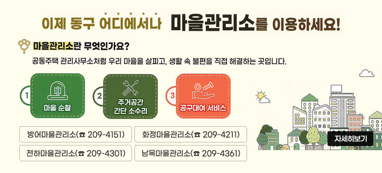 동구 어디에서나 마을관리소를 이용하세요!
마을관리소란 무엇인가요?
공동주택 관리사무소처럼 우리 마을을 살피고, 생활 속 불편을 직접 해결하는 곳입니다.
1. 마을 순찰
2. 주거공간 간단 소수리
3. 공구대여 서비스
방어마을관리소(☎ 209-4151)
화정마을관리소(☎ 209-4211)
전하마을관리소(☎ 209-4301)
남목마을관리소(☎ 209-4361)
자세히보기