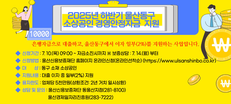 2025년 하반기 소상공인 경영안정자금 지원
은행자금으로 대출하고, 울산동구에서 이자 일부(2%)를 지원하는 사업입니다.
ㆍ신청기간 : 7. 10.(목) 09:00 ~ 자금소진시까지 ※ 보증상담 : 7. 14.(월) 부터
ㆍ신청방법 : 울산신용보증재단 홈페이지 온라인신청(온라인선착순)
(https://www.ulsanshinbo.co.kr)
ㆍ대    상 : 동구 소재 소상공인
ㆍ지원내용 : 대출 이자 중 일부(2%) 지원 
ㆍ융자한도 : 업체당 5천만원(상환조건: 2년 거치 일시상환)
ㆍ상담 및 문의 : 울산신용보증재단 동울산지점(281-8100)
울산경제일자리진흥원(283-7222)