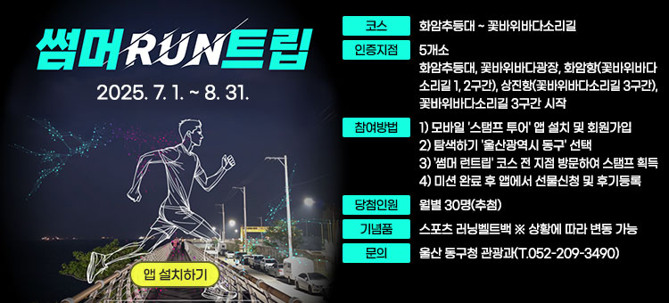 썸머 RUN트립
2025. 7. 1. ~ 8. 31.
ㆍ코스 : 화암추등대 ~ 꽃바위바다소리길
ㆍ인증지점: 5개소
- 화암추등대, 꽃바위바다광장, 화암항(꽃바위바다소리길 1, 2구간), 상진항(꽃바위바다소리길 3구간), 꽃바위바다소리길 3구간 시작
ㆍ참여방법
1) 모바일 '스탬프 투어' 앱 설치 및 회원가입
2) 탐색하기 '울산광역시 동구' 선택
3) '썸머 런트립' 코스 전 지점 방문하여 스탬프 획득
4) 미션 완료 후 앱에서 선물신청 및 후기등록
ㆍ당첨인원 : 월별 30명(추첨)
ㆍ기념품 : 스포츠 러닝벨트백 ※ 상황에 따라 변동 가능
ㆍ문의 : 울산 동구청 관광과(T.052-209-3490)
앱 설치하기