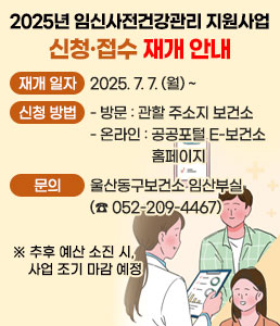 2025년 임신사전건강관리 지원사업<br />
신청·접수 재개 안내<br />
ㆍ재개 일자 : 2025. 7. 7. (월) ~<br />
ㆍ신청방법<br />
- 방문 : 관할 주소지 보건소<br />
- 온라인 : 공공포털 E-보건소 홈페이지<br />
ㆍ문의 : 울산동구보건소 임산부실(☎ 052-209-4467)<br />
※ 추후 예산 소진 시, 사업 조기 마감 예정