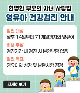 현명한 부모의 자녀 사랑법<br />
영유아 건강검진 안내<br />
ㆍ검진 대상 : 생후 14일부터 71개월까지의 영유야<br />
ㆍ비용 부담 : 검진기간 내 검진 시 본인부담 없음<br />
ㆍ검진 목표 : 영유아의 성장 및 발달사항 점검<br />
자세히 보기