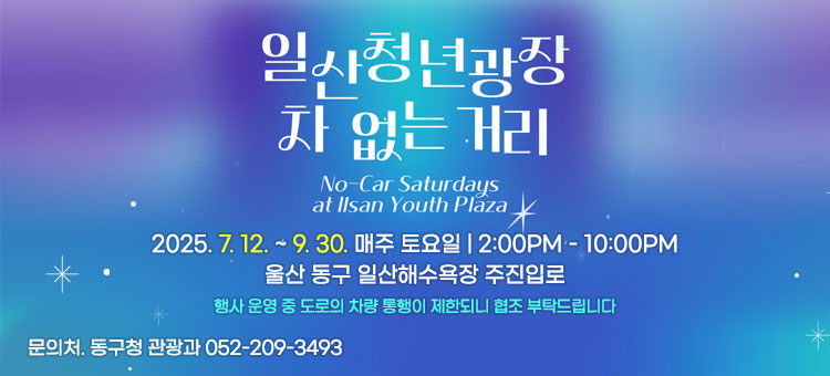 일산청년광장 차 없는 거리
No-Car Saturdays at Ilsan Youth Plaza
2025. 7. 12. ~ 9. 30.
매주 토요일 2:00PM - 10:00PM
울산 동구 일산해수욕장 주진입로
행사 운영 중 도로의 차량 통행이 제한되니 협조 부탁드립니다
문의처. 동구청 관광과 052-209-3493
