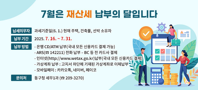 7월은 재산세 납부의 달입니다
ㆍ납세의무자 : 과세기준일(6.1.) 현재 주택, 건축물, 선박 소유자
ㆍ납부기간 : 2025. 7. 16. ~ 7. 31.
ㆍ납부방법
- 은행 CD/ATM 납부(국내 모든 신용카드 결제 가능)
- ARS(☎ 142211) 전화 납부 – BC 등 전 카드사 결제
- 인터넷(http://www.wetax.go.kr)납부(국내 모든 신용카드 결제)
- 가상계좌 납부 : 고지서 하단에 기재된 가상계좌로 이체납부 
- 모바일페이 : 카카오톡, 네이버, 페이코
ㆍ문의처 : 동구청 세무1과 (☎ 209-3270)