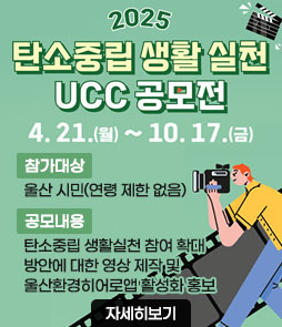 2025 탄소중립 생활 실천 UCC 공모전
2025. 4. 21. ~ 10. 17.
ㆍ참가대상 : 울산 시민(연령 제한 없음)
ㆍ공모내용 : 탄소중립 생활실천 참여 확대 방안에 대한 영상 제작 및 울산환경히어로앱 활성화 홍보
자세히보기